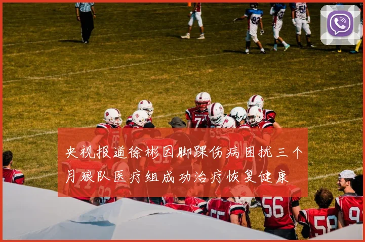 央视报道徐彬因脚踝伤病困扰三个月狼队医疗组成功治疗恢复健康