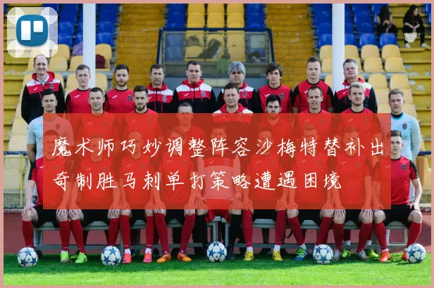 魔术师巧妙调整阵容沙梅特替补出奇制胜马刺单打策略遭遇困境