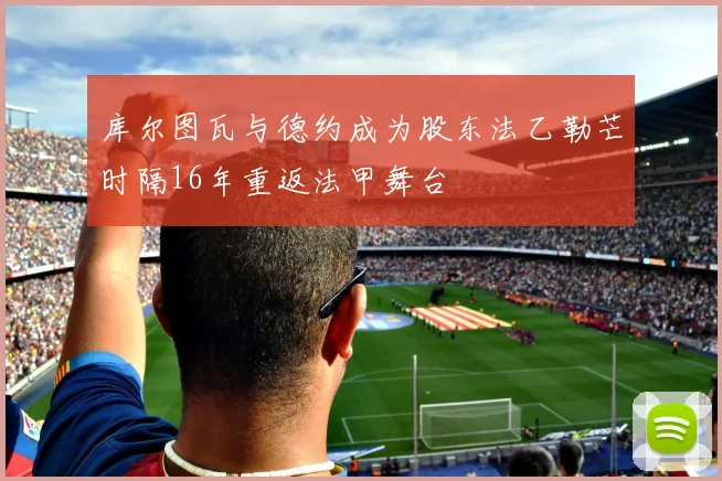 库尔图瓦与德约成为股东法乙勒芒时隔16年重返法甲舞台
