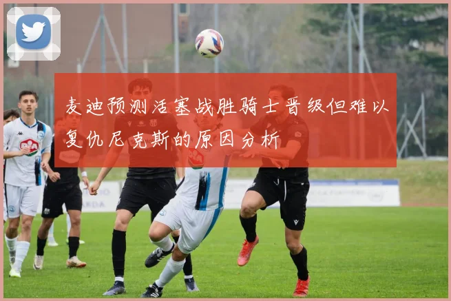 麦迪预测活塞战胜骑士晋级但难以复仇尼克斯的原因分析